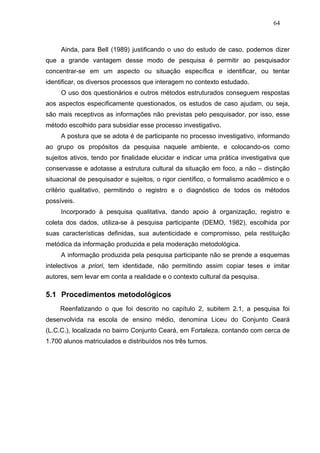 64



     Ainda, para Bell (1989) justificando o uso do estudo de caso, podemos dizer
que a grande vantagem desse modo de pesquisa é permitir ao pesquisador
concentrar-se em um aspecto ou situação específica e identificar, ou tentar
identificar, os diversos processos que interagem no contexto estudado.
     O uso dos questionários e outros métodos estruturados conseguem respostas
aos aspectos especificamente questionados, os estudos de caso ajudam, ou seja,
são mais receptivos as informações não previstas pelo pesquisador, por isso, esse
método escolhido para subsidiar esse processo investigativo.
     A postura que se adota é de participante no processo investigativo, informando
ao grupo os propósitos da pesquisa naquele ambiente, e colocando-os como
sujeitos ativos, tendo por finalidade elucidar e indicar uma prática investigativa que
conservasse e adotasse a estrutura cultural da situação em foco, a não – distinção
situacional de pesquisador e sujeitos, o rigor científico, o formalismo acadêmico e o
critério qualitativo, permitindo o registro e o diagnóstico de todos os métodos
possíveis.
     Incorporado à pesquisa qualitativa, dando apoio à organização, registro e
coleta dos dados, utiliza-se à pesquisa participante (DEMO, 1982), escolhida por
suas características definidas, sua autenticidade e compromisso, pela restituição
metódica da informação produzida e pela moderação metodológica.
     A informação produzida pela pesquisa participante não se prende a esquemas
intelectivos a priori, tem identidade, não permitindo assim copiar teses e imitar
autores, sem levar em conta a realidade e o contexto cultural da pesquisa.

5.1 Procedimentos metodológicos
     Reenfatizando o que foi descrito no capítulo 2, subitem 2.1, a pesquisa foi
desenvolvida na escola de ensino médio, denomina Liceu do Conjunto Ceará
(L.C.C.), localizada no bairro Conjunto Ceará, em Fortaleza, contando com cerca de
1.700 alunos matriculados e distribuídos nos três turnos.
 
