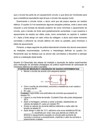 68



que o circuito faz parte de um equipamento circuito, e que deva ser monitorado para
que a resistência equivalente seja tal que o circuito não aqueça muito.
   Examinando o circuito inicial, o aluno verá que ele possui apenas um resistor
elétrico. O quadro 5.4 irá caracterizar algumas situações práticas, onde o aluno será
induzido a uma tomada de decisão posterior de como minimizar o aquecimento do
circuito, pois a tensão da fonte será gradativamente aumentada, o que ocasiona o
aquecimento do resistor por efeito Joule, como comentado no capítulo 4, subitem
4.1. Após a fonte atingir um valor crítico de voltagem, o aluno será neste momento
convidado a adicionar ao circuito elétrico em série ou paralelo, para minimizar o
efeito de aquecimento.
   Portanto, a etapa seguinte da prática laboratorial consiste dos alunos executarem
as medições recomendadas, conforme a metodologia definida no quadro 5.4.
Novamente aqui se destaca que os alunos são convidados a discutirem e planejar
entre si a realização desta tarefa.

Quadro 5.4 Descrição das etapas de medição e aquisição de dados experimentais
para realização da atividade pedagógica da prática experimental de associação de
resistores elétricos em série e paralelo.
     ETAPAS DE MEDIÇÃO E AQUISIÇÃO DE DADOS EXPERIMENTAIS
            Monte o circuito de acordo com esquema abaixo:


                                              A
                                                                V   R
                                 0 V – 30 V       Circuito 03


            Com o auxílio do ohmímetro, encontre a resistência a ser usada e
            chame-a de R1.
            R1 vale: _______ Ω;
        Cuidado! Faça antes uma estimativa da corrente que passará no
        resistor R1;
            Ligue-o a uma fonte de tensão. Cuidado! Esta não pode ultrapassar
            30 V;
            Após a montagem, comece a variar a tensão, obedecendo os
            valores da tabela 01, para um resistor R1;
            Anote os valores da corrente elétrica referente a cada valor da
            tensão na tabela 01.
            Após atingir o valor de 12 V, adicione uma nova resistência R2 de:
            _______ Ω, escolhida por você, mas que atenda ao critério de
            diminuir o aquecimento causado no circuito pelo aumento de
            corrente e continue o procedimento, medindo o valor da corrente e
            preenchendo a tabela.
 