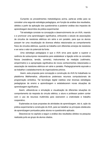70




      Cumprido os procedimentos metodológicos acima, parte-se então para se
conceber uma segunda estratégia pedagógica, em função da análise dos resultados,
obtidos a partir da aplicação dos questionários e posterior análise dos impactos de
aprendizagem decorridos da prática experimental.
      Tal estratégia consiste na concepção e desenvolvimento de um AVA, visando
s e promover uma aprendizagem significativa, enfocando o estudo de associações
de circuitos de resistores elétricos em série e em paralelo, para que os alunos
possam ter uma visualização de diversos efeitos relacionados ao comportamento
físico de circuitos elétricos, quando se trabalha com diferentes arranjos de resistores
e se varia o valor do potencial da fonte.
      Uma estratégia pedagógica é que o AVA sirva para ajudar a superar a
carência de subsunçores necessários para estabelecer a ligação entre os conceitos
físicos (resistência, tensão, corrente), instrumentos de medição (voltímetro,
amperímetro) e a apropriação significativa de novos conhecimentos relacionados a
associação de resistores elétricos em série e paralelo. Pedagogicamente equivale a
se trabalhar o estabelecimento de organizadores prévios.
      Assim, esta proposta para concepção e construção do AVA foi trabalhada na
plataforma Mathematica, utilizando-se poderosos recursos computacionais de
programação simbólica. Tal tecnologia digital viabiliza criar diversas estratégias
pedagógicas de ensino e aprendizagem e estabelecerem novas situações de
aprendizagem significativa.
     Assim, utilizando-se a simulação e visualização de diferentes situações do
comportamento da resposta do circuito elétrico, o aluno e professor podem contar
com o uso de recursos multimídia para exercerem a criatividade e trabalho
cooperativo.
     Explanadas as duas propostas de atividades de aprendizagem, isto é, ação da
prática experimental e construção do AVA, para se trabalhar os principais obstáculos
de aprendizagem pontuados pelos alunos no questionário aplicado.
     Descreve-se no capítulo a seguir a análise dos resultados obtidos na pesquisa
realizada junto ao grupo de alunos citados.
 