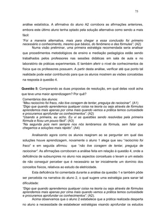 75



análise estatística. A afirmativa do aluno A2 corrobora as afirmações anteriores,
embora este último aluno tenha optado pela solução alternativa como sendo a mais
fácil:
“Foi a maneira alternativa, mais para chegar a essa conclusão foi primeiro
necessário o conhecimento, mesmo que básico, do fenômeno e das fórmulas”. (A2)
      Numa visão preliminar, uma primeira estratégia recomendada seria analisar
que procedimentos metodológicos de ensino e mediação pedagógica estão sendo
trabalhados pelos professores nas sessões didáticas em sala de aula e no
laboratório de práticas experimentais. E também aferir o nível de conhecimentos de
física que os professores possuem. A partir desta análise, verificar até que ponto tal
realidade pode estar contribuindo para que os alunos mostrem as visões concebidas
na resposta à questão 4.

Questão 5: Comparando as duas propostas de resolução, em qual delas você acha
que teve uma maior aprendizagem? Por quê?
Comentários dos alunos:
“Meu raciocínio foi fraco, não tive coragem de tentar, preguiça de raciocinar”. (A1)
“Digo que quando aprendemos qualquer coisa na teoria ou seja através de fórmulas
aprendemos mais apenas por cima mais quando vemos a prática temos curiosidade
e procuramos aprofundar os conhecimentos”. (A2)
“Usando a primeira, eu acho. Eu vi as questões sendo resolvidas pela primeira
fórmula e ficou um pouco fácil”. (A3)
“Na segunda pois nem sempre nos nós lembramos da fórmula, sem falar que
chegamos a soluções mais rápido”. (A4)

         Analisando agora como os alunos reagiram ao se perguntar em qual das
soluções houve aprendizagem, novamente o aluno 1 alega que seu “raciocínio foi
fraco” e em seguida afirmou        que “não tive coragem de tentar, preguiça de
raciocinar”. As afirmações corroboram a análise feita em relação à questão 4, onde a
deficiência de subsunçores no aluno nos aspectos conceituais o levam a um estado
de não conseguir perceber que é necessário se ter inicialmente um domínio dos
conceitos físicos, relativos ao estudo de eletricidade.
         Esta deficiência foi comentada durante a análise da questão 1 e também pôde
ser percebida na narrativa do aluno 2, o qual sugere uma estratégia para sanar tal
dificuldade:
“Digo que quando aprendemos qualquer coisa na teoria ou seja através de fórmulas
aprendemos mais apenas por cima mais quando vemos a prática temos curiosidade
e procuramos aprofundar os conhecimentos”. (A2).
      Acima observamos que o aluno 2 estabelece que a prática realizada desperta
no aluno a necessidade de estabelecer estratégias visando aprofundar os estudos
 