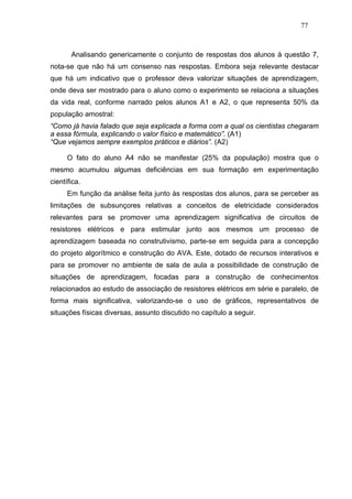 77



       Analisando genericamente o conjunto de respostas dos alunos à questão 7,
nota-se que não há um consenso nas respostas. Embora seja relevante destacar
que há um indicativo que o professor deva valorizar situações de aprendizagem,
onde deva ser mostrado para o aluno como o experimento se relaciona a situações
da vida real, conforme narrado pelos alunos A1 e A2, o que representa 50% da
população amostral:
“Como já havia falado que seja explicada a forma com a qual os cientistas chegaram
a essa fórmula, explicando o valor físico e matemático”. (A1)
“Que vejamos sempre exemplos práticos e diários”. (A2)

      O fato do aluno A4 não se manifestar (25% da população) mostra que o
mesmo acumulou algumas deficiências em sua formação em experimentação
científica.
      Em função da análise feita junto às respostas dos alunos, para se perceber as
limitações de subsunçores relativas a conceitos de eletricidade considerados
relevantes para se promover uma aprendizagem significativa de circuitos de
resistores elétricos e para estimular junto aos mesmos um processo de
aprendizagem baseada no construtivismo, parte-se em seguida para a concepção
do projeto algorítmico e construção do AVA. Este, dotado de recursos interativos e
para se promover no ambiente de sala de aula a possibilidade de construção de
situações de aprendizagem, focadas para a construção de conhecimentos
relacionados ao estudo de associação de resistores elétricos em série e paralelo, de
forma mais significativa, valorizando-se o uso de gráficos, representativos de
situações físicas diversas, assunto discutido no capítulo a seguir.
 