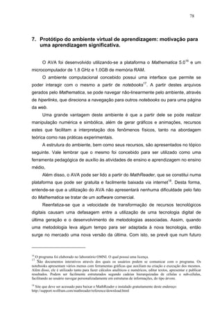 78




7. Protótipo do ambiente virtual de aprendizagem: motivação para
   uma aprendizagem significativa.


       O AVA foi desenvolvido utilizando-se a plataforma o Mathematica 5.016 e um
microcomputador de 1.8 GHz e 1.0GB de memória RAM.
       O ambiente computacional concebido possui uma interface que permite se
poder interagir com o mesmo a partir de notebooks17. A partir destes arquivos
gerados pelo Mathematica, se pode navegar não-linearmente pelo ambiente, através
de hiperlinks, que direciona a navegação para outros notebooks ou para uma página
da web.
       Uma grande vantagem deste ambiente é que a partir dele se pode realizar
manipulação numérica e simbólica, além de gerar gráficos e animações, recursos
estes que facilitam a interpretação dos fenômenos físicos, tanto na abordagem
teórica como nas práticas experimentais.
       A estrutura do ambiente, bem como seus recursos, são apresentados no tópico
seguinte. Vale lembrar que o mesmo foi concebido para ser utilizado como uma
ferramenta pedagógica de auxílio às atividades de ensino e aprendizagem no ensino
médio,
       Além disso, o AVA pode ser lido a partir do MathReader, que se constitui numa
plataforma que pode ser gratuita e facilmente baixada via internet18. Desta forma,
entende-se que a utilização do AVA não apresentará nenhuma dificuldade pelo fato
do Mathematica se tratar de um software comercial.
       Reenfatiza-se que a velocidade de transformação de recursos tecnológicos
digitais causam uma defasagem entre a utilização de uma tecnologia digital de
última geração e o desenvolvimento de metodologias associadas. Assim, quando
uma metodologia leva algum tempo para ser adaptada à nova tecnologia, então
surge no mercado uma nova versão da última. Com isto, se prevê que num futuro



16
  O programa foi elaborado no laboratório OMNI. O qual possui uma licença.
17
    São documentos interativos através dos quais os usuários podem se comunicar com o programa. Os
notebooks apresentam vários menus com ferramentas gráficas que auxiliam na criação e execução dos mesmos.
Além disso, ele é utilizado tanto para fazer cálculos analíticos e numéricos, editar textos, apresentar e publicar
resultados. Podem ser facilmente estruturados segundo cadeias hierarquizadas de células e sub-células,
facilitando ao usuário navegar personalizadamente em estruturas de informações, do tipo árvore.
18
  Site que deve ser acessado para baixar o MathReader e instalado gratuitamente deste endereço:
http://support.wolfram.com/mathreader/reference/download.html
 