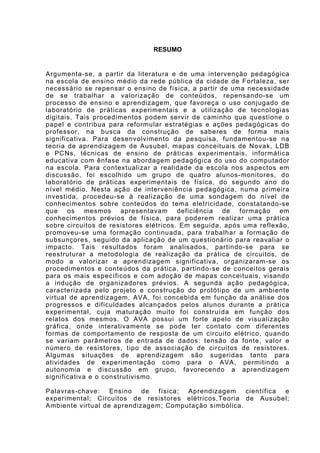 7



                               RESUMO


Argumenta-se, a partir da literatura e de uma intervenção pedagógica
na escola de ensino médio da rede pública da cidade de Fortaleza, ser
necessário se repensar o ensino de física, a partir de uma necessidade
de se trabalhar a valorização de conteúdos, repensando-se um
processo de ensino e aprendizagem, que favoreça o uso conjugado de
laboratório de práticas experimentais e a utilização de tecnologias
digitais. Tais procedimentos podem servir de caminho que questione o
papel e contribua para reformular estratégias e ações pedagógicas do
professor, na busca da construção de saberes de forma mais
significativa. Para desenvolvimento da pesquisa, fundamentou-se na
teoria de aprendizagem de Ausubel, mapas conceituais de Novak, LDB
e PCNs, técnicas de ensino de práticas experimentais, informática
educativa com ênfase na abordagem pedagógica do uso do computador
na escola. Para contextualizar a realidade da escola nos aspectos em
discussão, foi escolhido um grupo de quatro alunos-monitores, do
laboratório de práticas experimentais de física, do segundo ano do
nível médio. Nesta ação de interveniência pedagógica, numa primeira
investida, procedeu-se à realização de uma sondagem do nível de
conhecimentos sobre conteúdos do tema eletricidade, constatando-se
que os mesmos apresentavam deficiência de formação em
conhecimentos prévios de física, para poderem realizar uma prática
sobre circuitos de resistores elétricos. Em seguida, após uma reflexão,
promoveu-se uma formação continuada, para trabalhar a formação de
subsunçores, seguido da aplicação de um questionário para reavaliar o
impacto. Tais resultados foram analisados, partindo-se para se
reestruturar a metodologia de realização da prática de circuitos, de
modo a valorizar a aprendizagem significativa, organizaram-se os
procedimentos e conteúdos da prática, partindo-se de conceitos gerais
para os mais específicos e com adoção de mapas conceituais, visando
a indução de organizadores prévios. A segunda ação pedagógica,
caracterizada pelo projeto e construção do protótipo de um ambiente
virtual de aprendizagem, AVA, foi concebida em função da análise dos
progressos e dificuldades alcançados pelos alunos durante a prática
experimental, cuja maturação muito foi construída em função dos
relatos dos mesmos. O AVA possui um forte apelo de visualização
gráfica, onde interativamente se pode ter contato com diferentes
formas de comportamento de resposta de um circuito elétrico, quando
se variam parâmetros de entrada de dados: tensão da fonte, valor e
número de resistores, tipo de associação de circuitos de resistores.
Algumas situações de aprendizagem são sugeridas tanto para
atividades de experimentação como para o AVA, permitindo a
autonomia e discussão em grupo, favorecendo a aprendizagem
significativa e o construtivismo.

Palavras-chave: Ensino de física; Aprendizagem científica e
experimental; Circuitos de resistores elétricos,Teoria de Ausubel;
Ambiente virtual de aprendizagem; Computação simbólica.
 