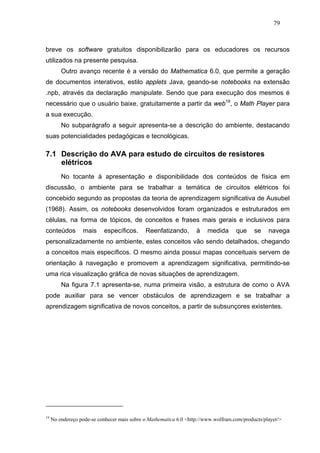 79



breve os software gratuitos disponibilizarão para os educadores os recursos
utilizados na presente pesquisa.
         Outro avanço recente é a versão do Mathematica 6.0, que permite a geração
de documentos interativos, estilo applets Java, geando-se notebooks na extensão
.npb, através da declaração manipulate. Sendo que para execução dos mesmos é
necessário que o usuário baixe, gratuitamente a partir da web19, o Math Player para
a sua execução.
         No subparágrafo a seguir apresenta-se a descrição do ambiente, destacando
suas potencialidades pedagógicas e tecnológicas.

7.1 Descrição do AVA para estudo de circuitos de resistores
    elétricos
         No tocante á apresentação e disponibilidade dos conteúdos de física em
discussão, o ambiente para se trabalhar a temática de circuitos elétricos foi
concebido segundo as propostas da teoria de aprendizagem significativa de Ausubel
(1968). Assim, os notebooks desenvolvidos foram organizados e estruturados em
células, na forma de tópicos, de conceitos e frases mais gerais e inclusivos para
conteúdos         mais     específicos.      Reenfatizando,        à    medida      que     se    navega
personalizadamente no ambiente, estes conceitos vão sendo detalhados, chegando
a conceitos mais específicos. O mesmo ainda possui mapas conceituais servem de
orientação à navegação e promovem a aprendizagem significativa, permitindo-se
uma rica visualização gráfica de novas situações de aprendizagem.
         Na figura 7.1 apresenta-se, numa primeira visão, a estrutura de como o AVA
pode auxiliar para se vencer obstáculos de aprendizagem e se trabalhar a
aprendizagem significativa de novos conceitos, a partir de subsunçores existentes.




19
     No endereço pode-se conhecer mais sobre o Mathematica 6.0 <http://www.wolfram.com/products/player/>
 
