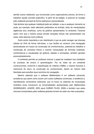 82



abrirão outros notebooks, que funcionarão como organizadores prévios, de forma a
trabalhar aquele conceito específico. A partir de tal estágio, é possível se navegar
pelo notebook principal de forma autônoma e personalizada.
Vale lembrar que qualquer notebook pode ser editado, e que a qualquer momento se
pode, por exemplo, estar alterando parâmetros de entrada, tanto de manipulações
algébricas e/ou analíticas, como de gráficos apresentados no ambiente. Fazendo
assim com que o mesmo possa simular situações físicas não apresentadas nas
aulas, tanto teóricas como práticas.
     Outro ponto importante a ser relembrado é que se pode navegar nas diversas
células do AVA de forma não-linear, o que facilita se construir uma navegação
personalizada em busca da construção de conhecimentos, podendo-se trabalhar a
construção de conceitos físicos e exercer manipulação de fórmulas analíticas,
combinado-se à visualização de gráficos, tabelas e animações, também gerados
personalizadamente.
     O ambiente permite ao professor exercer o papel de mediador e/ou facilitador
do processo de ensino e aprendizagem. Por se tratar de um ambiente
construcionista, conforme a classificação de Valente (1998b), o mesmo favorece a
autonomia do aluno na construção do conhecimento, dando ao mesmo total
liberdade para escolher seus caminhos de navegação.
     Mesmo sabendo que o software Mathematica é um software comercial,
acredita-se que assim como ocorre com outros softwares comerciais, a tendência é,
reenfatizando comentários anteriores, que no futuro os sistemas de computação
simbólica livres incorporem as funcionalidades apresentadas pelo Mathematica
(DOMINGUES; JUNIOR, 2003 apud CARMO FILHO, 2006) e também que estes
recursos incorporados pelos software gratuitos tornem-se cada vez mais avançados.
 
