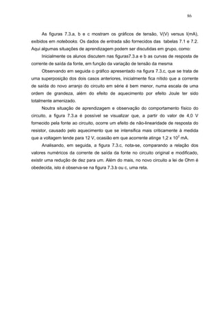 86



     As figuras 7.3.a, b e c mostram os gráficos de tensão, V(V) versus I(mA),
exibidos em notebooks. Os dados de entrada são fornecidos das tabelas 7.1 e 7.2.
Aqui algumas situações de aprendizagem podem ser discutidas em grupo, como:
     Inicialmente os alunos discutem nas figuras7.3.a e b as curvas de resposta de
corrente de saída da fonte, em função da variação de tensão da mesma
     Observando em seguida o gráfico apresentado na figura 7.3.c, que se trata de
uma superposição dos dois casos anteriores, inicialmente fica nítido que a corrente
de saída do novo arranjo do circuito em série é bem menor, numa escala de uma
ordem de grandeza, além do efeito de aquecimento por efeito Joule ter sido
totalmente amenizado.
     Noutra situação de aprendizagem e observação do comportamento físico do
circuito, a figura 7.3.a é possível se visualizar que, a partir do valor de 4,0 V
fornecido pela fonte ao circuito, ocorre um efeito de não-linearidade de resposta do
resistor, causado pelo aquecimento que se intensifica mais criticamente à medida
que a voltagem tende para 12 V, ocasião em que acorrente atinge 1,2 x 102 mA.
     Analisando, em seguida, a figura 7.3.c, nota-se, comparando a relação dos
valores numéricos da corrente de saída da fonte no circuito original e modificado,
existir uma redução de dez para um. Além do mais, no novo circuito a lei de Ohm é
obedecida, isto é observa-se na figura 7.3.b ou c, uma reta.
 