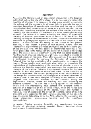 8



                                ABSTRACT
According the literature and an educational intervention in the brazilian
public high school the city of Fortaleza, it is be necessary to rethink the
teaching of physics. It is necessary to give more priority to contents.
His actions call the necessity to stronger links to promote the use of
combined laboratory of experimental practices and the use of digital
technologies. Such procedures may serve as a way to question the role
and helping to reshape strategies and actions of the teacher teaching in
pursuing the construction of knowledge in a more meaningful learning
strategy. The research is based according the theory of meaningful
learning of Ausubel, conceptual maps of Novak, LDB and PCNs, the
teaching techniques of experimental practices, computer education with
emphasis on pedagogical approach of the use of the computer at the
school. To contextualize the reality of the school in the present
scenario, it was chosen a group of four students, tutors, from the
laboratory of experimental practices of physics and at the second year
of the average level. On this action of interference teaching, a first
foray, proceeded to the realization of a survey of the level of knowledge
about the subject content electricity, noting that the same disabilities
had training in previous knowledge of physics, to conduct a practice on
electrical circuits of resistors. Then, after an analysis, it was promoted
a continuous training for working the formation of subsunçores,
followed then by the application of a questionnaire to measure the
impact. These results were analyzed, what points to restructure the
methodology of implementation of the practice of circuits, in order to
enhance the learning meaningful, one organizes the procedures and
contents of the practice, following from general concepts for the more
specific. It was also adopted conceptual maps, to the induction of
previous organizers. The second pedagogical action, characterized by
the design and construction of the prototype of a virtual environment for
learning, AVA, It has been designed according to the analysis of the
progress and difficulties achieved by the students, during the
experimental practice, where the maturing was built according the
students speeches. The AVA has a strong appeal for visualization,
where one can interactively have contact with different forms of
behavior of a response of the electrical circuit, when one varies data
input parameters as: voltage of the source, value and number of
resistors, type of association the circuit of resistors. Some of learning
situations were suggested for both learning activities: on the scientific
experimentation laboratory or in the AVA, allowing the autonomy and
group    discussion,     encouraging    learning    and    the   significant
constructivism.

Keywords: Physics teaching; Scientific and experimental learning;
Circuits of electrical resistors; Ausubel Theory; Learning virtual
environment; Symbolic computation.
 