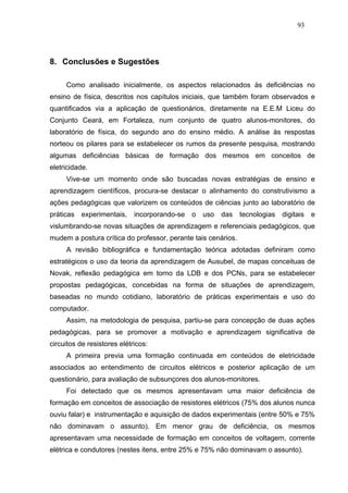 93




8. Conclusões e Sugestões

     Como analisado inicialmente, os aspectos relacionados às deficiências no
ensino de física, descritos nos capítulos iniciais, que também foram observados e
quantificados via a aplicação de questionários, diretamente na E.E.M Liceu do
Conjunto Ceará, em Fortaleza, num conjunto de quatro alunos-monitores, do
laboratório de física, do segundo ano do ensino médio. A análise às respostas
norteou os pilares para se estabelecer os rumos da presente pesquisa, mostrando
algumas deficiências básicas de formação dos mesmos em conceitos de
eletricidade.
     Vive-se um momento onde são buscadas novas estratégias de ensino e
aprendizagem científicos, procura-se destacar o alinhamento do construtivismo a
ações pedagógicas que valorizem os conteúdos de ciências junto ao laboratório de
práticas   experimentais,    incorporando-se   o   uso   das   tecnologias   digitais   e
vislumbrando-se novas situações de aprendizagem e referenciais pedagógicos, que
mudem a postura crítica do professor, perante tais cenários.
     A revisão bibliográfica e fundamentação teórica adotadas definiram como
estratégicos o uso da teoria da aprendizagem de Ausubel, de mapas conceituas de
Novak, reflexão pedagógica em torno da LDB e dos PCNs, para se estabelecer
propostas pedagógicas, concebidas na forma de situações de aprendizagem,
baseadas no mundo cotidiano, laboratório de práticas experimentais e uso do
computador.
     Assim, na metodologia de pesquisa, partiu-se para concepção de duas ações
pedagógicas, para se promover a motivação e aprendizagem significativa de
circuitos de resistores elétricos:
     A primeira previa uma formação continuada em conteúdos de eletricidade
associados ao entendimento de circuitos elétricos e posterior aplicação de um
questionário, para avaliação de subsunçores dos alunos-monitores.
     Foi detectado que os mesmos apresentavam uma maior deficiência de
formação em conceitos de associação de resistores elétricos (75% dos alunos nunca
ouviu falar) e instrumentação e aquisição de dados experimentais (entre 50% e 75%
não dominavam o assunto). Em menor grau de deficiência, os mesmos
apresentavam uma necessidade de formação em conceitos de voltagem, corrente
elétrica e condutores (nestes itens, entre 25% e 75% não dominavam o assunto).
 