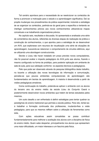94



        Tal cenário apontava para a necessidade de se reestruturar os conteúdos de
forma a promover a motivação para o estudo e a aprendizagem significativa. Daí se
propôs mudanças nos procedimentos da prática experimental, incluindo a estratégia
de se organizar os conteúdos, partindo-se do geral para o específico e tentando se
interligar conhecimentos prévios aos novos conhecimentos utilizando-se mapas
conceituais e se trabalhando organizadores prévios.
        No capítulo seis, resultados e discussão, foi apresentada e analisada uma série
de comentários dos alunos, referentes às diversas etapas de realização da prática e
construção de conhecimentos, o que apontou para a estratégia de se desenvolver
um AVA, que explorasse com recursos de visualização uma série de situações de
aprendizagem, buscando-se relacionar o comportamento de circuitos elétricos, aqui
se utilizando uma abordagem construcionista.
        Devido o Liceu não haver instalado em prazo previsto novos computadores,
não foi possível avaliar o impacto pedagógico do AVA junto aos alunos, ficando o
mesmo configurado na forma de protótipo, para posterior aplicação em ambiente de
sala de aula, para sua validação conforme os aspectos técnicos e pedagógicos.
        Pelo que pode ser observado através da pesquisa bibliográfica deste trabalho,
no tocante a utilização das novas tecnologias da informação e comunicação,
percebe-se      que     poucos   ambientes   computacionais   de   aprendizagem    são
fundamentados em teorias de aprendizagem. A maioria é desenvolvida a partir de
visões pedagógicas amadoras.
        Coma continuação do trabalho, pretende-se aplicar o ambiente com os alunos
do terceiro ano do ensino médio da escola Liceu do Conjunto Ceará e
posteriormente desenvolver novos ambientes que tratem de temas estudados pelos
mesmos.
        Um outro desafio a ser enfrentado é definir estratégias para tentar quebrar os
paradigmas do ensino tradicional que permeia a escola pública. Para isto, tentar-se-
á trabalhar a formação continuada dos professores, mudando-lhes a visão
pedagógica, para que os mesmos reflitam sobre a utilização de ferramentas como
esta.
        Com     ações     educativas   assim    concebidas    se    possa    contribuir
fundamentadamente para melhorar a aceitação dos alunos com a disciplina de física
do ensino médio. Quem sabe despertar, principalmente nos alunos que apresentam
uma maior dificuldade, um maior interesse e um fascínio pela física.
 