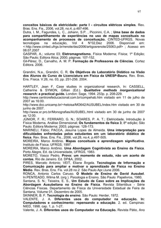 97



conceitos básicos de eletricidade: parte I - circuitos elétricos simples. Rev.
Bras. Ens. Fis., 2006, vol.28, no.4, p.487-496.
Dutra, I. M., Fagundes, L. C., Johann, S.P. , Piccinini, C.A. ; Uma base de dados
para compartilhamento de experiências no uso de mapas conceituais no
acompanhamento de processos de conceituação. CINTED-UFRGS, Novas
tecnologias na educação, Vol 4 N°02,Dez 2006. Disponível em:
< http://www.cinted.ufrgs.br/renote/dez2006/artigosrenote/25063.pdf> ; Acesso em
08.07.2007
GASPAR, A.; volume 03; Eletromagnetismo, Física Moderna; Física; 1ª Edição;
São Paulo; Editora Ática; 2000; páginas: 107-152.
Gil-Pérez, D., Carvalho, A. M. P. Formação de Professores de Ciências. Cortez
Editora. 2006.

Grandini, N.a., Grandini, C. R. Os Objetivos do Laboratório Didático na Visão
dos Alunos do Curso de Licenciatura em Física da UNESP-Bauru. Rev. Bras.
Ens. Física. V.26, no. 03, pp. 251-256. 2004.

HARTLEY, Jean F. Case studies in organizational research. In: CASSELL,
Catherine & SYMON, Gillian (Ed.). Qualitative methods inorganizational
research: a practical guide. London: Sage, 1994. 253p. p. 208-229.
http://www.centrorefeducacional.com.br/compehab.htm visitado em 11 de julho de
2007 as 16:00.
http://www.dcc.unicamp.br/~heloisa/MO642/AUSUBEL/index.htm visitado em 30 de
junho de 2007.
http://www.xr.pro.br/Monografias/AUSUBEL.html visitado em 30 de junho de 2007
as 12:00.
JÚNIOR, F. R.; FERRARO, G. N.; SOARES, P. A. T.; Eletricidade, Introdução à
Física Moderna, Análise Dimensional; Os fundamentos da física 3; 8ª edição; São
Paulo; Editora Moderna; 2003; páginas: 128-173.
MARINELI, Fábio; PACCA, Jesuína Lopes de Almeida. Uma interpretação para
dificuldades enfrentadas pelos estudantes em um laboratório didático de
física. Rev. Bras. Ens. Fis., 2006, vol.28, no.4, p.497-505.
MOREIRA, Marco Antônio. Mapas conceituais e aprendizagem significativa.
Instituto de Física; UFRGS; 1997.
MOREIRA, Marco Antônio. Uma Abordagem Cognitivista ao Ensino da Física.
Porto Alegre, Ed. da Universidade, UFRGS, 1983.
MORETO, Vasco Pedro. Prova: um momento de estudo, não um acerto de
contas. Rio de Janeiro. Ed. DP&A, 2002.
PIRES, Marcelo Antonio; VEIT, Eliane Ângela. Tecnologias de Informação e
Comunicação para ampliar e motivar o aprendizado de Física no Ensino
Médio. Rev. Bras. Ens. Fis. vol.28 no.2 São Paulo Apr./June 2006.
RONCA, Antonio Carlos Caruso. O Modelo de Ensino de David Ausubel.
In:PENTEADO, Wilma M. (org ). Psicologia e Ensino. São Paulo: Papelivros, 1980.
Santana, S. N.; Teixeira, E. S., Um Estudo de Caso sobre as Implicações da
Abordagem Ausubeliana no Ensino de Física. Revista Sitientibus - Série
Ciências Físicas. Departamento de Física da Universidade Estadual de Feira de
Santana, Volume 01, Dezembro de 2005.
SKINNER, B. F. Tecnologia do ensino. São Paulo: Herder, 1972.
VALENTE, J. A. Diferentes usos do computador na educação. In:
Computadores e conhecimento: repensando a educação. 2. ed. Campinas:
NIED, 1998. cap. 1, p. 1-27.
Valente, J. A. Diferentes usos do Computador na Educação. Revista Pátio, Ano
 