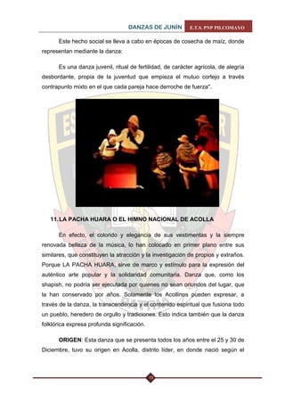 DANZAS DE JUNÍN E.T.S. PNP PILCOMAYO 
13 
Este hecho social se lleva a cabo en épocas de cosecha de maíz, donde representan mediante la danza: 
Es una danza juvenil, ritual de fertilidad, de carácter agrícola, de alegría desbordante, propia de la juventud que empieza el mutuo cortejo a través contrapunto mixto en el que cada pareja hace derroche de fuerza". 
11. LA PACHA HUARA O EL HIMNO NACIONAL DE ACOLLA 
En efecto, el colorido y elegancia de sus vestimentas y la siempre renovada belleza de la música, lo han colocado en primer plano entre sus similares, que constituyen la atracción y la investigación de propios y extraños. Porque LA PACHA HUARA, sirve de marco y estímulo para la expresión del auténtico arte popular y la solidaridad comunitaria. Danza que, como los shapish, no podría ser ejecutada por quienes no sean oriundos del lugar, que la han conservado por años. Solamente los Acollinos pueden expresar, a través de la danza, la transcendencia y el contenido espiritual que fusiona todo un pueblo, heredero de orgullo y tradiciones. Esto indica también que la danza folklórica expresa profunda significación. 
ORIGEN: Esta danza que se presenta todos los años entre el 25 y 30 de Diciembre, tuvo su origen en Acolla, distrito líder, en donde nació según el  