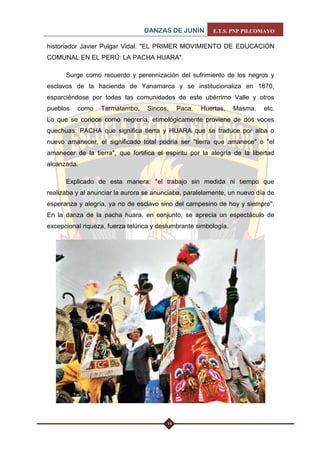 DANZAS DE JUNÍN E.T.S. PNP PILCOMAYO 
14 
historiador Javier Pulgar Vidal: "EL PRIMER MOVIMIENTO DE EDUCACIÓN COMUNAL EN EL PERÚ: LA PACHA HUARA". 
Surge como recuerdo y perennización del sufrimiento de los negros y esclavos de la hacienda de Yanamarca y se institucionaliza en 1870, esparciéndose por todas las comunidades de este ubérrimo Valle y otros pueblos como Tarmatambo, Sincos, Paca, Huertas, Masma, etc. Lo que se conoce como negrería, etimológicamente proviene de dos voces quechuas: PACHA que significa tierra y HUARA que se traduce por alba o nuevo amanecer, el significado total podría ser "tierra que amanece" o "el amanecer de la tierra", que fortifica el espíritu por la alegría de la libertad alcanzada. 
Explicado de esta manera: "el trabajo sin medida ni tiempo que realizaba y al anunciar la aurora se anunciaba, paralelamente, un nuevo día de esperanza y alegría, ya no de esclavo sino del campesino de hoy y siempre". En la danza de la pacha huara, en conjunto, se aprecia un espectáculo de excepcional riqueza, fuerza telúrica y deslumbrante simbología. 
 