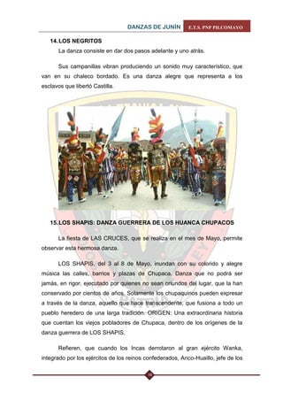 DANZAS DE JUNÍN E.T.S. PNP PILCOMAYO 
16 
14. LOS NEGRITOS La danza consiste en dar dos pasos adelante y uno atrás. 
Sus campanillas vibran produciendo un sonido muy característico, que van en su chaleco bordado. Es una danza alegre que representa a los esclavos que libertó Castilla. 
15. LOS SHAPIS: DANZA GUERRERA DE LOS HUANCA CHUPACOS 
La fiesta de LAS CRUCES, que se realiza en el mes de Mayo, permite observar esta hermosa danza. 
LOS SHAPIS, del 3 al 8 de Mayo, inundan con su colorido y alegre música las calles, barrios y plazas de Chupaca. Danza que no podrá ser jamás, en rigor, ejecutado por quienes no sean oriundos del lugar, que la han conservado por cientos de años. Solamente los chupaquinos pueden expresar a través de la danza, aquello que hace transcendente, que fusiona a todo un pueblo heredero de una larga tradición. ORIGEN: Una extraordinaria historia que cuentan los viejos pobladores de Chupaca, dentro de los orígenes de la danza guerrera de LOS SHAPIS. 
Refieren, que cuando los Incas derrotaron al gran ejército Wanka, integrado por los ejércitos de los reinos confederados, Anco-Huaillo, jefe de los  