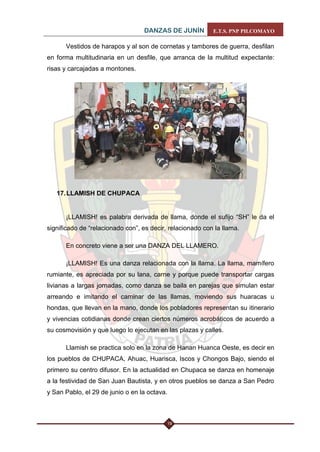 DANZAS DE JUNÍN E.T.S. PNP PILCOMAYO 
19 
Vestidos de harapos y al son de cornetas y tambores de guerra, desfilan en forma multitudinaria en un desfile, que arranca de la multitud expectante: risas y carcajadas a montones. 
17. LLAMISH DE CHUPACA 
¡LLAMISH! es palabra derivada de llama, donde el sufijo “SH” le da el significado de “relacionado con”, es decir, relacionado con la llama. 
En concreto viene a ser una DANZA DEL LLAMERO. 
¡LLAMISH! Es una danza relacionada con la llama. La llama, mamífero rumiante, es apreciada por su lana, carne y porque puede transportar cargas livianas a largas jornadas, como danza se baila en parejas que simulan estar arreando e imitando el caminar de las llamas, moviendo sus huaracas u hondas, que llevan en la mano, donde los pobladores representan su itinerario y vivencias cotidianas donde crean ciertos números acrobáticos de acuerdo a su cosmovisión y que luego lo ejecutan en las plazas y calles. 
Llamish se practica solo en la zona de Hanan Huanca Oeste, es decir en los pueblos de CHUPACA, Ahuac, Huarisca, Iscos y Chongos Bajo, siendo el primero su centro difusor. En la actualidad en Chupaca se danza en homenaje a la festividad de San Juan Bautista, y en otros pueblos se danza a San Pedro y San Pablo, el 29 de junio o en la octava.  