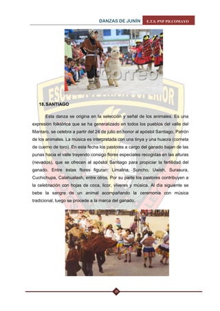 DANZAS DE JUNÍN E.T.S. PNP PILCOMAYO 
20 
18. SANTIAGO 
Esta danza se origina en la selección y señal de los animales. Es una expresión folklórica que se ha generalizado en todos los pueblos del valle del Mantaro, se celebra a partir del 24 de julio en honor al apóstol Santiago, Patrón de los animales. La música es interpretada con una tinya y una huacra (corneta de cuerno de toro). En esta fecha los pastores a cargo del ganado bajan de las punas hacia el valle trayendo consigo flores especiales recogidas en las alturas (nevados), que se ofrecen al apóstol Santiago para propiciar la fertilidad del ganado. Entre éstas flores figuran: Limalina, Suncho, Uwish, Surasura, Cuchichupa, Calahualash, entre otros. Por su parte los pastores contribuyen a la celebración con hojas de coca, licor, víveres y música. Al día siguiente se bebe la sangre de un animal acompañando la ceremonia con música tradicional, luego se procede a la marca del ganado. 
 