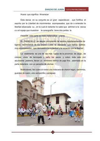DANZAS DE JUNÍN E.T.S. PNP PILCOMAYO 
25 
Huara: que significa Amanecer 
Esta danza en su conjunto es un gran espectáculo , que fortifica el espíritu por la Libertad de movimientos acompasados que da a entender la libertad alcanzada su , en la cual el visitante no sabe que admirar si la danza o o el ropaje que muestran la coreografía tiene dos partes la 
PASIÓN esta parte es triste melancólica y lenta 
EL PASACALLE es alegre ,comprende de rápidos desplazamientos de ligeros movimientos de los brazos y pies la danzante que realiza saltitos muy acompasados , que demuestra la esclavitud y la vocación por la libertad . 
La vestimenta es una de las más lujosa de la provincia de Jauja , de colores vivos de terciopelo y paño los sacos y coton, todo esto con abundante pedrería, llevan un sombrero blanco de paja fina , adornado en la parte delantera con un penacho de plumas 
Multicolores, les cubre el rostro una máscara de charol negro, cachimba, guantes de cuero, una campanilla y paraguas 
 