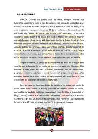 DANZAS DE JUNÍN E.T.S. PNP PILCOMAYO 
26 
25. LA MORENADA 
DANZA. Cuando un pueblo está de fiesta, siempre vuelven sus lugareños a recordarla junto al olor de su tierra. Eso se puedo comprobar ayer, cuando cientos de hombres, mujeres y niños regresaron para ser testigos de este importante reconocimiento. A las 10 de la mañana, en la sagrada capilla del Señor de Copón, se realizó una liturgia para que luego los morenos danzaran hasta llegar a la plaza del pueblo. Hasta ahí también llegaron autoridades como Iván Lanegra Quispe, viceministro de Interculturalidad; Luis Bastidas Vásquez, alcalde provincial de Chupaca; Timoteo Munive Guerra, alcalde distrital de Chongos Bajo; Jair Pérez Brañez, director regional de Cultural de Junín, entre otros. Todos ellos estaban escoltados por los cientos de danzantes (morenos), que compartían la fiesta de la designación con los niños y adultos que salían de sus ventajas para verlos compartir su alegría. 
Según la historia, La danza de "La Morenada" se inicia en la época de la colonia con la llegada de los esclavos morenos al Valle del Mantaro. Ellos llegaron a esta parte del país y fueron comprados por los hacendados, propietarios de inmensos fundos como mano de obra agrícola, aunque se los quisieron llevar a las minas, pero al no poder soportar el trabajo fuerte por ser de la costa, se quedaron a trabajar en los fundos. 
Los morenos se visten con botas de caballería de cuero con planta de suela (para darle sonido al bailar), pantalón de montar, correa de cuero, camisa blanca, corbata multicolor, saco oscuro (que identifica la jerarquía), un látigo (zumba), máscara de piel de ovino color negro, pañuelo bordado a mano, sombrero negro con un plumaje tricolor verde, rojo y amarillo (que representa la bandera de África) y en una de las manos lleva una manta negra. 
 