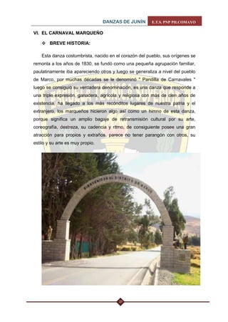 DANZAS DE JUNÍN E.T.S. PNP PILCOMAYO 
27 
VI. EL CARNAVAL MARQUEÑO 
 BREVE HISTORIA: 
Esta danza costumbrista, nacido en el corazón del pueblo, sus orígenes se remonta a los años de 1830, se fundó como una pequeña agrupación familiar, paulatinamente iba apareciendo otros y luego se generaliza a nivel del pueblo de Marco, por muchas décadas se le denominó " Pandilla de Carnavales " luego se consiguió su verdadera denominación, es una danza que responde a una triple expresión, ganadera, agrícola y religiosa con más de cien años de existencia, ha llegado a los más recónditos lugares de nuestra patria y el extranjero, los marqueños hicieron algo así como un himno de esta danza, porque significa un amplio bagaje de retransmisión cultural por su arte, coreografía, destreza, su cadencia y ritmo, de consiguiente posee una gran atracción para propios y extraños, parece no tener parangón con otros, su estilo y su arte es muy propio. 
 