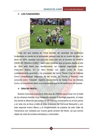 DANZAS DE JUNÍN E.T.S. PNP PILCOMAYO 
28 
 LOS FUNDADORES 
Toda vez que naciera en forma familiar, de vecindad, los auténticos fundadores se pierde en el anonimato, pasado más de un cuarto de siglo, es decir en 1870, aparece una pequeña institución con el nombre de "SANTA CRUZ DE CEBADA CUMU" , pero cabe remarcar que ya existía desde el año de 1830 esta fiesta muy familiarmente, sin haberse organizado como institución festiva. En un libro forrado con cuero crudo de oveja, cuidadosamente guardado y de propiedad del barrio "Santa Cruz de Cebada Cumu Limayllapacaj" feligreses de las cruces del Triunfo y Espinas, más conocido como "Limaylla", legítimo descendiente de Santa Cruz de Cebada Cumu; se encuentran datos muy importantes que es fiel testimonio del pasado. 
 DÍAS DE FIESTA 
Nuestro Carnaval empieza el miércoles de CENIZA para iniciar con el baile de los diversos barrios, cuyo desarrollo termina el domingo siguiente, el mejor día donde la afluencia del público es de máxima concurrencia es el día jueves y en este día se lleva a cabo el Gran Concurso del Carnaval Marqueño y con este especial motivo Marco y el conglomerado de pueblos de este Valle de Yanamarca son visitados por mucha gente amante del folclor, ya que somos objeto de visita de turistas extranjeros y nacionales.  