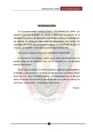 DANZAS DE JUNÍN E.T.S. PNP PILCOMAYO 
2 
INTRODUCCIÓN 
En el presente trabajo realizado titulado: “LAS DANZAS DE JUNÍN”, nos describe todas las variedades de danzas y bailes que se practican en el departamento de Junín, generalmente estas danzas y bailes son realizadas por los gremios de artesanos, tales como los sombrereros, los sastres, los carpinteros, etc. Entre ellas destacan los "negros", la "pachahuara", el "toril", el "huaylas", la "pandilla", y otros más que sería largo enumerar, etc. 
Se da mayor énfasis a la danza de “CARNAVAL MARQUEÑO” 
El Carnaval en la tradición católica es la última oportunidad para los excesos antes de la Cuaresma, pero se ha convertido en una festividad popular internacional. 
El Carnaval se refiere a una fecha específica, celebrada posteriormente a la Navidad y que concluye en el martes de Carnaval, que es el último martes antes del inicio de la Cuaresma católica, una preparación para la Semana Santa. El período de Carnaval se conoce también con el término francés de mardí gras, 'martes graso', 'martes gordo' o de la grasa 
El autor. 
 
