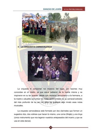 DANZAS DE JUNÍN E.T.S. PNP PILCOMAYO 
29 
 LA ORQUESTA CARNAVALESCA 
La orquesta lo componen los músicos del lugar, por razones muy conocidas en el medio, ya que estos bebieron de la fuente misma y se inspiraron en su lar querido, desde que nacieron, escucharon a la hermana, a la madre o abuelita canturrear las notas sentimentales de su carnaval extraído del más profundo de su ser, en ellos ha quedado algo innato esas notas musicales. 
La orquesta carnavalesca está formado por dos clarinetes que forman un sugestivo dúo, dos violines que hacen lo mismo, una corna (Wajla) y una tinya (único instrumento que nos legaron nuestros antepasados del incario y que se usa en esta danza).  
