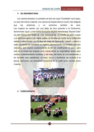 DANZAS DE JUNÍN E.T.S. PNP PILCOMAYO 
30 
 SU INDUMENTARIA 
Los varones llevaban un pantalón de lana de oveja "Cordellate" azul negro, un saco del mismo material, una camisa de bayeta blanca mucho más delgada que los anteriores y un sombrero también de lana. Las mujeres se vestían con una falda de lana parecido a la Cachemira, denominado "azul", y una manta de bayeta delgada denominada "Bayeta Cata" de color blanco con ribetes de color sobresaliente, un monillo de satén o seda y un sombrero blanco con cintas negras, el noventa por ciento de la vestimenta estaba confeccionado con la lana de oveja de fabricación casera y hecho a pulso, poniendo de manifiesto su ingenio, aprovechando sus propios recursos naturales, aun cuando posteriormente se ha ido modificando un poco, pero solo en la manta las mujeres, pero manteniendo su originalidad, ahora usan mantas cuidadosamente bordados y del color del barrio al cual pertenecen y los varones usan pantalones, camisas, sacos y sombreros de acuerdo a la época, adornados con abundante serpentina en el cuello tanto varones como mujeres. 
 COREOGRAFÍA 
 