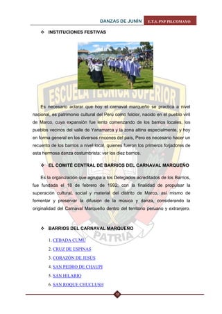DANZAS DE JUNÍN E.T.S. PNP PILCOMAYO 
32 
 INSTITUCIONES FESTIVAS 
Es necesario aclarar que hoy el carnaval marqueño se practica a nivel nacional, es patrimonio cultural del Perú como folclor, nacido en el pueblo viril de Marco, cuya expansión fue lento comenzando de los barrios locales, los pueblos vecinos del valle de Yanamarca y la zona altina especialmente, y hoy en forma general en los diversos rincones del país, Pero es necesario hacer un recuento de los barrios a nivel local, quienes fueron los primeros forjadores de esta hermosa danza costumbrista: ver los diez barrios. 
 EL COMITÉ CENTRAL DE BARRIOS DEL CARNAVAL MARQUEÑO 
Es la organización que agrupa a los Delegados acreditados de los Barrios, fue fundada el 18 de febrero de 1992; con la finalidad de propulsar la superación cultural, social y material del distrito de Marco, así mismo de fomentar y preservar la difusión de la música y danza, considerando la originalidad del Carnaval Marqueño dentro del territorio peruano y extranjero. 
 BARRIOS DEL CARNAVAL MARQUEÑO 
1. CEBADA CUMU 
2. CRUZ DE ESPINAS 
3. CORAZÓN DE JESÚS 
4. SAN PEDRO DE CHAUPI 
5. SAN HILARIO 
6. SAN ROQUE CHUCLUSH  
