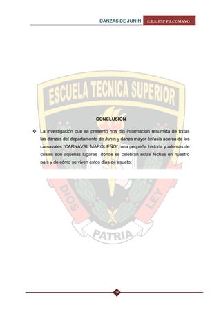 DANZAS DE JUNÍN E.T.S. PNP PILCOMAYO 
34 
CONCLUSIÓN 
 La investigación que se presentó nos dio información resumida de todas las danzas del departamento de Junín y danza mayor énfasis acerca de los carnavales “CARNAVAL MARQUEÑO”, una pequeña historia y además de cuales son aquellas lugares donde se celebran estas fechas en nuestro país y de cómo se viven estos días de asueto.  