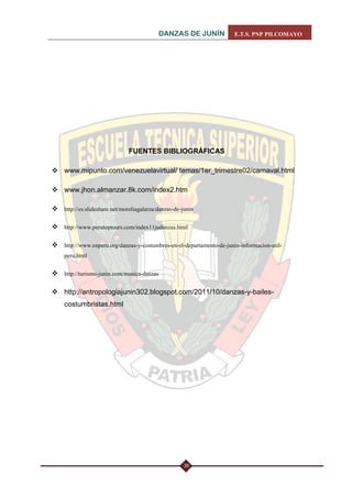 DANZAS DE JUNÍN E.T.S. PNP PILCOMAYO 
35 
FUENTES BIBLIOGRÁFICAS 
 www.mipunto.com/venezuelavirtual/ temas/1er_trimestre02/carnaval.html 
 www.jhon.almanzar.8k.com/index2.htm 
 http://es.slideshare.net/moreliagalarza/danzas-de-junin 
 http://www.perutoptours.com/index11judanzas.html 
 http://www.enperu.org/danzas-y-costumbres-en-el-departamento-de-junin-informacion-util- peru.html 
 http://turismo-junin.com/musica-danzas 
 http://antropologiajunin302.blogspot.com/2011/10/danzas-y-bailes- costumbristas.html 
