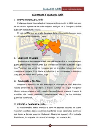 DANZAS DE JUNÍN E.T.S. PNP PILCOMAYO 
4 
LAS DANZAS Y BAILES DE JUNÍN 
I. BREVE HISTORIA DE JUNÍN 
En la zona interandina del actual departamento de Junín, a 4 000 m.s.n.m. se encuentran algunos de los más antiguos vestigios de la fase primordial de evolución de la cultura peruana. 
El valle del Mantaro es el sitio de origen de la mítica nación huanca, sobre la cual refiere el Inca Garcilaso (1609). 
II. LOS INCAS EN JUNÍN. 
Posiblemente las conquistas del valle del Mantaro fue el resultad de una guerra prolongada y muy cruenta, que favoreció al soberano cusqueño Túpac Inca Yupanqui. Las versiones recogidas por los cronistas indican que fundó nuevamente Jauja (a 3 km. De la actual ciudad), subdividiéndola, a la usanza cusqueña, en hanan Jauja y hurin Jauja. 
III. CONQUISTA Y COLONIA 
Luego de la ejecución del Inca Atahualpa, el 26 de julio de 1533, Francisco Pizarro emprendió su expedición al Cusco. Además de seguir recogiendo tributos y riquezas para el botín español, la expedición se proponía imponer la autoridad del nuevo soberano, aparentemente aliado de los barbudos guerreros extranjeros. 
IV. FIESTAS Y DANZAS EN JUNÍN. 
El rico calendario festivo involucra a todos los sectores sociales, los cuales muestran su estatus socioeconómico durante las fiestas patronales. Dentro de sus fiestas y danzas tenemos: Huáylarsh, Huacones, Áuquish, Chonguinada, Pachahuara, La majtada, taita shanti o Santiago, La tunantada, Etc. 
 