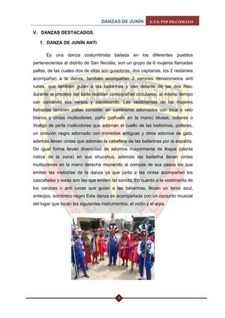 DANZAS DE JUNÍN E.T.S. PNP PILCOMAYO 
5 
V. DANZAS DESTACADOS: 
1. DANZA DE JUNÍN ANTI 
Es una danza costumbrista bailada en los diferentes pueblos pertenecientes al distrito de San Nicolás; son un grupo de 6 mujeres llamadas pallas, de las cuales dos de ellas son guiadoras, dos capitanas, los 2 restantes acompañan a la danza, también acompañan 2 varones denominados anti runas, que también guían a las bailarinas y van delante de las dos filas; durante el proceso del baile realizan coreografías circulares, al mismo tiempo van cantando sus versos y zapateando. Las vestimentas de las mujeres llamadas también pallas consiste: en sombreros adornados con toca o velo blanco y cintas multicolores, paño (pañuelo en la mano) blusas, collares o Wallgo de perla multicolores que adornan el cuello de las bailarinas, polleras, un cinturón negro adornado con monedas antiguas y otros adornos de gala, además llevan cintas que adornan la cabellera de las bailarinas por la espalda. De igual forma llevan diversidad de adornos mayormente de lloque (planta nativa de la zona) en sus shucshus, además las bailarina llevan cintas multicolores en la mano derecha moviendo al compás de sus pasos los que emiten las melodías de la danza ya que junto a las cintas acompañan los cascabeles y estas son las que emiten tal sonido. En cuanto a la vestimenta de los varones o anti runas que guían a las bailarinas, llevan un terno azul, anteojos, sombrero negro Esta danza es acompañada con un conjunto musical del lugar que tocan los siguientes instrumentos: el violín y el arpa. 
 