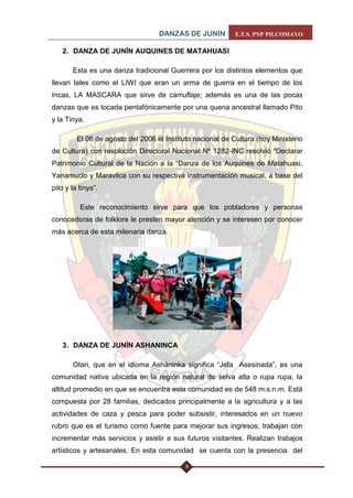 DANZAS DE JUNÍN E.T.S. PNP PILCOMAYO 
6 
2. DANZA DE JUNÍN AUQUINES DE MATAHUASI 
Esta es una danza tradicional Guerrera por los distintos elementos que llevan tales como el LIWI que eran un arma de guerra en el tiempo de los Incas, LA MASCARA que sirve de camuflaje; además es una de las pocas danzas que es tocada pentafónicamente por una quena ancestral llamado Pito y la Tinya. 
El 06 de agosto del 2006 el Instituto nacional de Cultura (hoy Ministerio de Cultura) con resolución Directoral Nacional Nº 1282-INC resolvió “Declarar Patrimonio Cultural de la Nación a la “Danza de los Auquines de Matahuasi, Yanamuclo y Maravilca con su respectiva instrumentación musical, a base del pito y la tinya”. 
Este reconocimiento sirve para que los pobladores y personas conocedoras de folklore le presten mayor atención y se interesen por conocer más acerca de esta milenaria danza. 
3. DANZA DE JUNÍN ASHANINCA 
Otari, que en el idioma Asháninka significa “Jefa Asesinada”, es una comunidad nativa ubicada en la región natural de selva alta o rupa rupa, la altitud promedio en que se encuentra esta comunidad es de 548 m.s.n.m. Está compuesta por 28 familias, dedicados principalmente a la agricultura y a las actividades de caza y pesca para poder subsistir, interesados en un nuevo rubro que es el turismo como fuente para mejorar sus ingresos, trabajan con incrementar más servicios y asistir a sus futuros visitantes. Realizan trabajos artísticos y artesanales. En esta comunidad se cuenta con la presencia del  