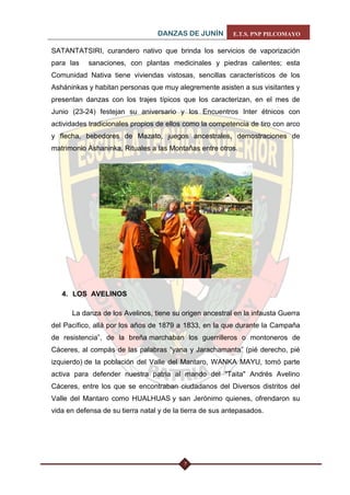 DANZAS DE JUNÍN E.T.S. PNP PILCOMAYO 
7 
SATANTATSIRI, curandero nativo que brinda los servicios de vaporización para las sanaciones, con plantas medicinales y piedras calientes; esta Comunidad Nativa tiene viviendas vistosas, sencillas característicos de los Asháninkas y habitan personas que muy alegremente asisten a sus visitantes y presentan danzas con los trajes típicos que los caracterizan, en el mes de Junio (23-24) festejan su aniversario y los Encuentros Inter étnicos con actividades tradicionales propios de ellos como la competencia de tiro con arco y flecha, bebedores de Mazato, juegos ancestrales, demostraciones de matrimonio Ashaninka, Rituales a las Montañas entre otros. 
4. LOS AVELINOS 
La danza de los Avelinos, tiene su origen ancestral en la infausta Guerra del Pacífico, allá por los años de 1879 a 1833, en la que durante la Campaña de resistencia”, de la breña marchaban los guerrilleros o montoneros de Cáceres, al compás de las palabras “yana y Jarachamanta” (pié derecho, pié izquierdo) de la población del Valle del Mantaro, WANKA MAYU, tomó parte activa para defender nuestra patria al mando del "Taita" Andrés Avelino Cáceres, entre los que se encontraban ciudadanos del Diversos distritos del Valle del Mantaro como HUALHUAS y san Jerónimo quienes, ofrendaron su vida en defensa de su tierra natal y de la tierra de sus antepasados.  