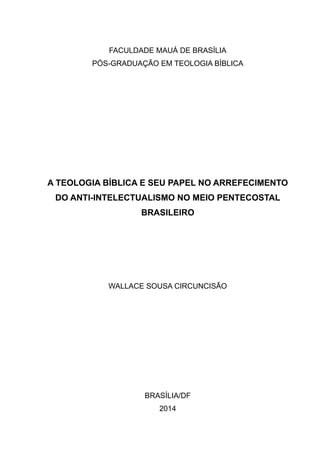 FACULDADE MAUÁ DE BRASÍLIA
PÓS-GRADUAÇÃO EM TEOLOGIA BÍBLICA
A TEOLOGIA BÍBLICA E SEU PAPEL NO ARREFECIMENTO
DO ANTI-INTELECTUALISMO NO MEIO PENTECOSTAL
BRASILEIRO
WALLACE SOUSA CIRCUNCISÃO
BRASÍLIA/DF
2014
 