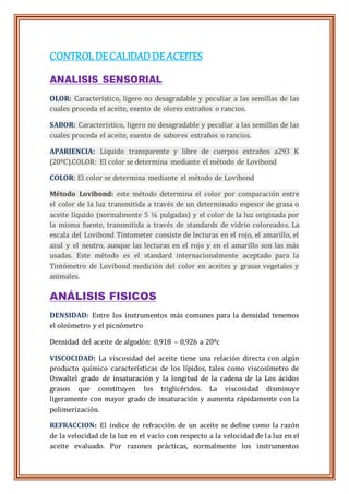 CONTROLDECALIDADDEACEITES
ANALISIS SENSORIAL
OLOR: Característico, ligero no desagradable y peculiar a las semillas de las
cuales proceda el aceite, exento de olores extraños o rancios.
SABOR: Característico, ligero no desagradable y peculiar a las semillas de las
cuales proceda el aceite, exento de sabores extraños o rancios.
APARIENCIA: Líquido transparente y libre de cuerpos extraños a293 K
(20ºC).COLOR: El color se determina mediante el método de Lovibond
COLOR: El color se determina mediante el método de Lovibond
Método Lovibond: este método determina el color por comparación entre
el color de la luz transmitida a través de un determinado espesor de grasa o
aceite líquido (normalmente 5 ¼ pulgadas) y el color de la luz originada por
la misma fuente, transmitida a través de standards de vidrio coloreados. La
escala del Lovibond Tintometer consiste de lecturas en el rojo, el amarillo, el
azul y el neutro, aunque las lecturas en el rojo y en el amarillo son las más
usadas. Este método es el standard internacionalmente aceptado para la
Tintómetro de Lovibond medición del color en aceites y grasas vegetales y
animales.
ANÁLISIS FISICOS
DENSIDAD: Entre los instrumentos más comunes para la densidad tenemos
el oleómetro y el picnómetro
Densidad del aceite de algodón: 0,918 – 0,926 a 20ºc
VISCOCIDAD: La viscosidad del aceite tiene una relación directa con algún
producto químico características de los lípidos, tales como viscosímetro de
Oswaltel grado de insaturación y la longitud de la cadena de la Los ácidos
grasos que constituyen los triglicéridos. La viscosidad disminuye
ligeramente con mayor grado de insaturación y aumenta rápidamente con la
polimerización.
REFRACCION: El índice de refracción de un aceite se define como la razón
de la velocidad de la luz en el vacío con respecto a la velocidad de la luz en el
aceite evaluado. Por razones prácticas, normalmente los instrumentos
 