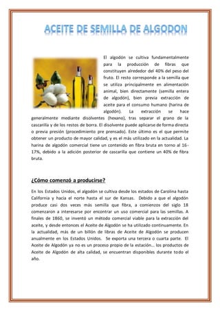 El algodón se cultiva fundamentalmente
para la producción de fibras que
constituyen alrededor del 40% del peso del
fruto. El resto corresponde a la semilla que
se utiliza principalmente en alimentación
animal, bien directamente (semilla entera
de algodón), bien previa extracción de
aceite para el consumo humano (harina de
algodón). La extracción se hace
generalmente mediante disolventes (hexano), tras separar el grano de la
cascarilla y de los restos de borra. El disolvente puede aplicarse de forma directa
o previa presión (procedimiento pre prensado). Este último es el que permite
obtener un producto de mayor calidad, y es el más utilizado en la actualidad. La
harina de algodón comercial tiene un contenido en fibra bruta en torno al 16-
17%, debido a la adición posterior de cascarilla que contiene un 40% de fibra
bruta.
¿Cómo comenzó a producirse?
En los Estados Unidos, el algodón se cultiva desde los estados de Carolina hasta
California y hacia el norte hasta el sur de Kansas. Debido a que el algodón
produce casi dos veces más semilla que fibra, a comienzos del siglo 18
comenzaron a interesarse por encontrar un uso comercial para las semillas. A
finales de 1860, se inventó un método comercial viable para la extracción del
aceite, y desde entonces el Aceite de Algodón se ha utilizado continuamente. En
la actualidad, más de un billón de libras de Aceite de Algodón se producen
anualmente en los Estados Unidos. Se exporta una tercera o cuarta parte. El
Aceite de Algodón ya no es un proceso propio de la estación... los productos de
Aceite de Algodón de alta calidad, se encuentran disponibles durante todo el
año.
 
