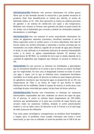 NEUTRALIZACIÓN. Mediante este proceso eliminamos los ácidos grasos
libres que se han formado durante la extracción y que pueden enranciar el
producto final. Esta desadificación se realiza por adición, al aceite, de
hidróxido sódico, al 12- 15%. Esta operación se realiza en calderas provistas
de agitador y un sistema de calefacción con vapor a alta temperatura.
Mediante este sistema se forman unos gránulos de jabón en pasta (unión de
los ácidos con el hidróxido) que crecerán y podrán ser eliminados mediante
decantadores o centrífugas.
DECOLORACIÓN. Una vez tenemos el aceite neutralizado, eliminamos los
restos de pigmentos naturales (carotenos, clorofilas) mediante el uso de
filtros especiales como el carbón activo o la tierra adsorbente. Este tipo de
tierras suelen ser arcillas trituradas y tamizadas o arcillas activadas por un
tratamiento con ácido sulfúrico, seguido de un lavado de agua para eliminar
el ácido. La más utilizada es la bentonita (silicatos de aluminio hidratado).El
aceite y la tierra se agitan conjuntamente durante 15 minutos con
temperaturas de 80-90oC. La cantidad de tierra que se añade, depende de la
cantidad de pigmentos que tengamos que eliminar, lo normal es utilizar un
5%.
DESGOMADO. En este proceso se eliminan los fosfolípidos y glucolípidos
que se encuentran disueltos en el aceite y que se alteran con mayor facilidad
que los triglicéridos. En este caso, el desgomado consiste en tratar el aceite
con agua o vapor, con lo que se hidratan estos compuestos haciéndose
insolubles en el medio graso. El proceso se realiza en unos tanques provistos
de agitadores mecánicos que incorporan agua en proporción de un 2% con
temperaturas de 70oC o en forma de vapor lo que facilita la rápida
hidratación de los fosfátidos. Desde el tanque de mezcla, el aceite pasa a una
centrífuga de gran velocidad que separa las dos fases de forma selectiva.
DESODORIZACIÓN. Durante este tratamiento, se eliminan las sustancias
hidrosolubles responsables del olor, mediante un chorro de vapor de agua.
En el proceso, el aceite se calienta hasta temperaturas de 150-160oC,
mientras que paralelamente se le pasa una corriente de vapor directo, que
arrastra todas las sustancias volátiles, dejando el aceite prácticamente
inodoro y con un sabor suave. Su duración es de 3-4 horas y es el más largo
de todo el proceso de refinación.
Tras estos pasos tecnológicos conseguiremos un producto final homogéneo
y limpio, pero, el problema viene cuando valoramos este aceite a nivel
nutricional, ya que tras su refinado, el aceite ha perdido casi el 100 % de sus
 