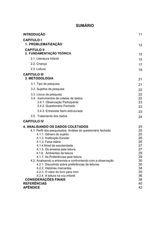 10




                                                          SUMÁRIO

INTRODUÇÃO ...............................................................................................                       11
CAPITULO I
 1. PROBLEMATIZAÇÃO...............................................................................                               12
 CAPITULO II
 2. FUNDAMENTAÇÃO TEÓRICA.........................................................................                               15
       2.1. Literatura Infantil ..........................................................................................       15
       2.2. Criança ........................................................................................................     17
       2.3. Leitura ..........................................................................................................   19
CAPITULO III
 3. METODOLOGIA.........................................................................................                         21
       3.1. Tipo de pesquisa .........................................................................................           21
       3.2. Sujeitos da pesquisa..................................................................................               22
       3.3. Lócus da pesquisa ......................................................................................             22
       3.4. Instrumentos de coletas de dados ..............................................................                      22
            3.4.1. Observação Participante ...................................................................                   23
            3.4.2. Questionário Fechado ......................................................................                   23
              3.4.3. Entrevista Semi estruturada .............................................................                   23
       3.5. Tratamento dos dados ................................................................................                24
CAPITULO IV
4. ANALISANDO OS DADOS COLETADOS................................................                                                 25
       4.1. Perfil dos pesquisados: Análise do questionário fechado ...........................                                  25
            4.1.1. Gênero do sujeito .............................................................................               25
            4.1.2. Instituição Escolar .............................................................................             26
            4.1.3. Faixa etária .......................................................................................          26
            4.1.4.Nível de escolaridade ........................................................................                 27
            4.1.5. Os anseios pela leitura ......................................................................                27
            4.1.6. Ambientes de leitura .........................................................................                29
            4.1.7. As Preferências pela leitura ..............................................................                   29
       4.2. Analisando a entrevista e confrontando com a observação .......................                                      30
            4.2.1. Discutindo sobre preferências de leituras .........................................                           30
            4.2.2. Histórias marcantes ...........................................................................               34
            4.2.3. O valor do livro para mim ...................................................................                 35
            4.2.4. A leitura na voz infantil ......................................................................              36
 CONSIDERAÇÕES FINAIS...........................................................................                                 38
REFERÊNCIAS..............................................................................................                        40
APÊNDICE .....................................................................................................                   42
 