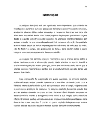 11




                                  INTRODUÇÃO



      A pesquisa tem para nós um significado muito importante, pois através de
investigações durante o curso de pedagogia do Campus adquirimos conhecimentos,
ampliamos algumas idéias sobre educação, e rompemos barreiras que para nós
antes seria impossível. Assim brota nossa proposta de pesquisa que tem sua origem
desde o segundo semestre quando buscamos na Literatura Infantil embasados por
autores entender de que forma ela pode contribuir para uma educação de qualidade
e assim nasce depois de muitas inquietações nosso trabalho de conclusão do curso.
Não foi fácil ir a campo, pois precisamos de tempo, para coletar dados e assim
chegar a uma resposta aproximada da nossa questão.


      A pesquisa nos permitiu entender realmente o que a criança pensa sobre a
leitura destinada a ela e através do contato direto adentrar no mundo infantil e
buscar informações para nossa produção, assim em nossa discussão deixar que a
criança expresse realmente que sentido tem a Literatura Infantil para ela, dando voz
a quem é de direito.


      Esta monografia foi organizada em quatro capítulos, no primeiro capítulo
problematizamos nossa questão, apontamos o caminho percorrido junto com a
literatura infantil durante nosso curso, as experiências em ir a campo, o aprendizado
e assim nosso problema de pesquisa. No segundo capítulo, buscamos através dos
aportes teóricos, entender um pouco sobre a Literatura Infantil: história, seu papel no
desenvolvimento infantil, e dialogamos sobre leitura e sua relação com a literatura
infantil. O terceiro capítulo vem abordando as práticas metodológicas utilizadas para
desenvolver nossa pesquisa. E por fim no quarto capítulo dialogamos com nossos
sujeitos através de analise trazendo nossos autores para um confrontamento.
 