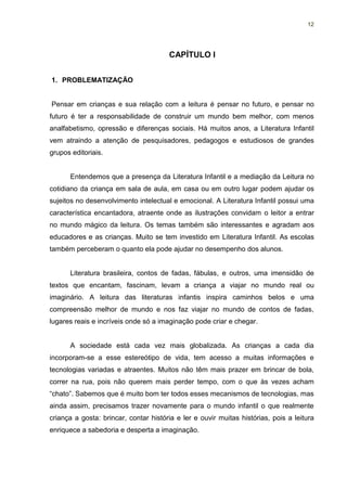 12




                                       CAPÍTULO I


1. PROBLEMATIZAÇÃO


Pensar em crianças e sua relação com a leitura é pensar no futuro, e pensar no
futuro é ter a responsabilidade de construir um mundo bem melhor, com menos
analfabetismo, opressão e diferenças sociais. Há muitos anos, a Literatura Infantil
vem atraindo a atenção de pesquisadores, pedagogos e estudiosos de grandes
grupos editoriais.


      Entendemos que a presença da Literatura Infantil e a mediação da Leitura no
cotidiano da criança em sala de aula, em casa ou em outro lugar podem ajudar os
sujeitos no desenvolvimento intelectual e emocional. A Literatura Infantil possui uma
característica encantadora, atraente onde as ilustrações convidam o leitor a entrar
no mundo mágico da leitura. Os temas também são interessantes e agradam aos
educadores e as crianças. Muito se tem investido em Literatura Infantil. As escolas
também perceberam o quanto ela pode ajudar no desempenho dos alunos.


      Literatura brasileira, contos de fadas, fábulas, e outros, uma imensidão de
textos que encantam, fascinam, levam a criança a viajar no mundo real ou
imaginário. A leitura das literaturas infantis inspira caminhos belos e uma
compreensão melhor de mundo e nos faz viajar no mundo de contos de fadas,
lugares reais e incríveis onde só a imaginação pode criar e chegar.


      A sociedade está cada vez mais globalizada. As crianças a cada dia
incorporam-se a esse estereótipo de vida, tem acesso a muitas informações e
tecnologias variadas e atraentes. Muitos não têm mais prazer em brincar de bola,
correr na rua, pois não querem mais perder tempo, com o que às vezes acham
“chato”. Sabemos que é muito bom ter todos esses mecanismos de tecnologias, mas
ainda assim, precisamos trazer novamente para o mundo infantil o que realmente
criança a gosta: brincar, contar história e ler e ouvir muitas histórias, pois a leitura
enriquece a sabedoria e desperta a imaginação.
 