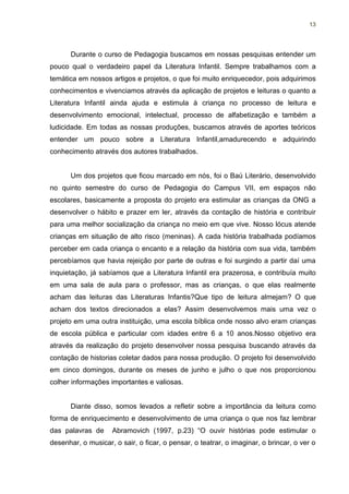 13




      Durante o curso de Pedagogia buscamos em nossas pesquisas entender um
pouco qual o verdadeiro papel da Literatura Infantil. Sempre trabalhamos com a
temática em nossos artigos e projetos, o que foi muito enriquecedor, pois adquirimos
conhecimentos e vivenciamos através da aplicação de projetos e leituras o quanto a
Literatura Infantil ainda ajuda e estimula à criança no processo de leitura e
desenvolvimento emocional, intelectual, processo de alfabetização e também a
ludicidade. Em todas as nossas produções, buscamos através de aportes teóricos
entender um pouco sobre a Literatura Infantil,amadurecendo e adquirindo
conhecimento através dos autores trabalhados.


      Um dos projetos que ficou marcado em nós, foi o Baú Literário, desenvolvido
no quinto semestre do curso de Pedagogia do Campus VII, em espaços não
escolares, basicamente a proposta do projeto era estimular as crianças da ONG a
desenvolver o hábito e prazer em ler, através da contação de história e contribuir
para uma melhor socialização da criança no meio em que vive. Nosso lócus atende
crianças em situação de alto risco (meninas). A cada história trabalhada podíamos
perceber em cada criança o encanto e a relação da história com sua vida, também
percebíamos que havia rejeição por parte de outras e foi surgindo a partir daí uma
inquietação, já sabíamos que a Literatura Infantil era prazerosa, e contribuía muito
em uma sala de aula para o professor, mas as crianças, o que elas realmente
acham das leituras das Literaturas Infantis?Que tipo de leitura almejam? O que
acham dos textos direcionados a elas? Assim desenvolvemos mais uma vez o
projeto em uma outra instituição, uma escola bíblica onde nosso alvo eram crianças
de escola pública e particular com idades entre 6 a 10 anos.Nosso objetivo era
através da realização do projeto desenvolver nossa pesquisa buscando através da
contação de historias coletar dados para nossa produção. O projeto foi desenvolvido
em cinco domingos, durante os meses de junho e julho o que nos proporcionou
colher informações importantes e valiosas.


      Diante disso, somos levados a refletir sobre a importância da leitura como
forma de enriquecimento e desenvolvimento de uma criança o que nos faz lembrar
das palavras de     Abramovich (1997, p.23) “O ouvir histórias pode estimular o
desenhar, o musicar, o sair, o ficar, o pensar, o teatrar, o imaginar, o brincar, o ver o
 