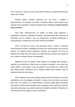 14




livro, o escrever, o querer ouvir de novo(a mesma história ou outra).Afinal tudo pode
nascer de um texto!”


      Partindo     destas   vivencias   anteriores   que   nos   levam   a   desejar   o
aprofundamento dos estudos no tocante a Literatura Infantil, neste sentido, essa
pesquisa busca responder o seguinte questionamento: O que as crianças pensam
sobre a leitura?


      Para tanto, desenvolvemos um projeto de leitura onde aplicamos o
questionário e durante a realização do projeto, autorizados pelos pais, fazíamos as
entrevistas com os sujeitos o que nos proporcionou momentos gratificantes e
enriquecedores. O projeto teve como tema: BAÚ DE LEITURAS.


      Assim, ao longo do curso e das pesquisas sobre a Leitura e Literatura
Infantil,surgiram dúvidas e indagações de acordo com nossas leituras como fonte de
saberes: as histórias infantis despertam interesse nas crianças? Os livros de
literatura vem sendo lidos com prazer ou só lêem para ter uma boa nota, passar de
ano, receber um elogio dos pais ou professores?


      Mediante ao que foi exposto, nosso objetivo ao investigar essa questão é
descobrir que sentido tem a leitura para as crianças e perceber o que acham dos
textos infantis, o que gostam, o que não gostam e que sentido tem a leitura para
elas. Neste âmbito, acreditamos que a Literatura Infantil pode contribuir muito no
desenvolvimento de uma criança.


      Enfim, Esperamos que essa pesquisa possa contribuir muito para o curso pois
acreditamos, que ser pedagogo é perceber a criança como ser social, que pensa,
age e tem, sim, direitos e voz. Desta Maneira, buscamos eleger alguns elementos
que possam contribuir para responder nossa indagação e quem sabe abrir caminhos
para outras pesquisas, que possam proporcionar desafios e debates. E despertar na
criança cada dia mais o gosto e o prazer pela leitura.
 