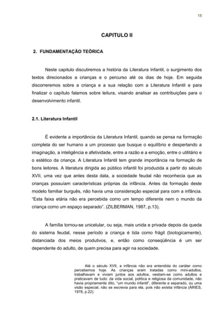 15




                                     CAPITULO II


2. FUNDAMENTAÇÃO TEÓRICA



      Neste capitulo discutiremos a história da Literatura Infantil, o surgimento dos
textos direcionados a crianças e o percurso até os dias de hoje. Em seguida
discorreremos sobre a criança e a sua relação com a Literatura Infantil e para
finalizar o capítulo falamos sobre leitura, visando analisar as contribuições para o
desenvolvimento infantil.



2.1. Literatura Infantil



      É evidente a importância da Literatura Infantil, quando se pensa na formação
completa do ser humano a um processo que busque o equilíbrio e despertando a
imaginação, a inteligência e afetividade, entre a razão e a emoção, entre o utilitário e
o estético da criança. A Literatura Infantil tem grande importância na formação de
bons leitores. A literatura dirigida ao público infantil foi produzida a partir do século
XVII, uma vez que antes desta data, a sociedade feudal não reconhecia que as
crianças possuíam características próprias da infância. Antes da formação deste
modelo familiar burguês, não havia uma consideração especial para com a infância.
“Esta faixa etária não era percebida como um tempo diferente nem o mundo da
criança como um espaço separado”. (ZILBERMAN, 1987, p.13).



      A família tornou-se unicelular, ou seja, mais unida e privada depois da queda
do sistema feudal, nesse período a criança é tida como frágil (biologicamente),
distanciada dos meios produtivos, e, então como conseqüência é um ser
dependente do adulto, de quem precisa para agir na sociedade.


                             Até o século XVII, a infância não era entendida do caráter como
                      percebemos hoje. As crianças eram tratadas como mini-adultos,
                      trabalhavam e viviam juntos aos adultos, vestiam-se como adultos e
                      praticavam de tudo: da vida social, política e religiosa da comunidade, não
                      havia propriamente dito, “um mundo infantil”, diferente e separado, ou uma
                      visão especial, não se escrevia para ela, pois não existia infância (ÁRIES,
                      1978, p.22).
 