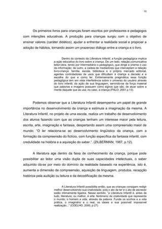 16




      Os primeiros livros para crianças foram escritos por professores e pedagogos
com intenções educativas. A produção para crianças surgiu com o objetivo de
ensinar valores (caráter didático), ajudar a enfrentar a realidade social e propiciar a
adoção de hábitos, tornando assim um prazeroso diálogo entre a criança e o livro.


                             Dentro do contexto da Literatura Infantil, a função pedagógica implica
                     a ação educativa do livro sobre a criança. De um lado, relação comunicativa
                     leitor-obra, tendo por intermediário o pedagógico, que dirige e orienta o uso
                     da informação: de outro, a cadeia de mediadores que interceptam a relação
                     livro-criança: família, escola, biblioteca e o próprio mercado editorial,
                     agentes controladores de usos que dificultam à criança a decisão e a
                     escolha do que e como ler. Extremamente pragmática essa função
                     pedagógica tem em vista interferência sobre o universo do usuário através
                     do livro infantil, da ação de sua linguagem, servindo-se da força material
                     que palavras e imagens possuem como signos que são, de atuar sobre a
                     mente daquele que as usa; no caso, a criança (PALO; 2001.p.13).



      Podemos observar que a Literatura Infantil desempenha um papel de grande
importância no desenvolvimento da criança e estimula a imaginação da mesma. A
Literatura Infantil, no projeto de uma escola, realiza um trabalho de desenvolvimento
dos alunos fazendo com que as crianças tenham um interesse maior pela leitura,
escrita, arte, imaginação e fantasia, despertando assim uma compreensão maior de
mundo; “O ler relaciona-se ao desenvolvimento lingüístico da criança, com a
formação da compreensão do fictício, com função específica da fantasia infantil, com
credulidade na história e a aquisição do saber.”. (ZILBERMAN; 1987, p.12).


      A literatura age dentro da faixa de conhecimento da criança, porque pode
possibilitar ao leitor uma visão dupla de suas capacidades intelectuais, o saber
adquirido dá-se por meio do domínio da realidade baseado na experiência, isto é,
aumenta a dimensão de compreensão, aquisição de linguagem, produtos, recepção
histórica pela audição ou leitura e da decodificação da mesma.


                            A Literatura Infantil possibilita então, que as crianças consigam redigir
                     melhor desenvolvendo sua criatividade, pois o ato de ler e o ato de escrever
                     estão intimamente ligados. Nesse sentido, “a Literatura Infantil é, antes de
                     tudo, literatura; ou melhor, é arte: fenômeno de criatividade que representa
                     o mundo, o homem a vida, através da palavra. Funde os sonhos e a vida
                     prática, o imaginário e o real, os ideais e sua possível/ impossível
                     realização...” (COELHO, 2000, p.27)
 