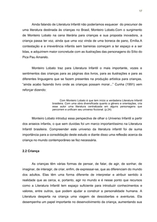 17




      Ainda falando de Literatura Infantil não poderíamos esquecer do precursor de
uma literatura destinada às crianças no Brasil, Monteiro Lobato.Com o surgimento
de Monteiro Lobato na cena literária para crianças e sua proposta inovadora, a
criança passa ter voz, ainda que uma voz vinda de uma boneca de pano, Emília.A
contestação e a irreverência infantis sem barreiras começam a ter espaço e a ser
lidas, e adquirirem maior concretude com as ilustrações das personagens do Sítio do
Pica Pau Amarelo.


      Monteiro Lobato traz para Literatura Infantil o mais importante, vozes e
sentimentos das crianças para as páginas dos livros, para as ilustrações e para as
diferentes linguagens que se fazem presentes na produção artística para crianças.
“ainda acabo fazendo livro onde as crianças possam morar...” Cunha (1991) vem
reforçar dizendo:


                            Com Monteiro Lobato é que tem início a verdadeira Literatura Infantil
                     brasileira. Com uma obra diversificada quanto a gênero e orientações, cria
                     esse autor uma literatura centralizada em alguns personagens que
                     percorrem e unificam seu universo ficcional. (p.24)


      Monteiro Lobato introduz essa perspectiva de olhar o Universo Infantil a partir
dos anseios infantis, o que sem duvidas foi um marco importantíssimo na Literatura
Infantil brasileira. Compreender este universo da literatura infantil foi de suma
importância para a consolidação deste estudo e diante disso uma reflexão acerca da
criança no mundo contemporâneo se fez necessária.


2.2 Criança



      As crianças têm várias formas de pensar, de falar, de agir, de sonhar, de
imaginar, de interagir, de criar, enfim, de expressar-se, que as diferenciam do mundo
dos adultos. Elas têm uma forma diferente de interpretar e atribuir sentido à
realidade que as cerca, e, portanto, agir no mundo e é nesse ponto que recursos
como a Literatura Infantil tem espaço suficiente para introduzir conhecimentos e
valores, entre outros, que podem ajudar a construir a personalidade humana. A
Literatura desperta na criança uma viagem de descobertas e aventuras. Ela
desempenha um papel importante no desenvolvimento da criança, aumentando sua
 