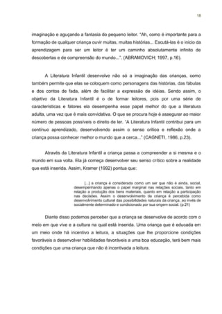 18




imaginação e aguçando a fantasia do pequeno leitor. “Ah, como é importante para a
formação de qualquer criança ouvir muitas, muitas histórias... Escutá-las é o inicio da
aprendizagem para ser um leitor é ter um caminho absolutamente infinito de
descobertas e de compreensão do mundo...”. (ABRAMOVICH; 1997, p.16).



      A Literatura Infantil desenvolve não só a imaginação das crianças, como
também permite que elas se coloquem como personagens das histórias, das fábulas
e dos contos de fada, além de facilitar a expressão de idéias. Sendo assim, o
objetivo da Literatura Infantil é o de formar leitores, pois por uma série de
características e fatores ela desempenha esse papel melhor do que a literatura
adulta, uma vez que é mais convidativa. O que se procura hoje é assegurar ao maior
número de pessoas possíveis o direito de ler. “A Literatura Infantil contribui para um
contínuo aprendizado, desenvolvendo assim o senso crítico e reflexão onde a
criança possa conhecer melhor o mundo que a cerca...” (CAGNETI, 1986, p.23).


      Através da Literatura Infantil a criança passa a compreender a si mesma e o
mundo em sua volta. Ela já começa desenvolver seu senso crítico sobre a realidade
que está inserida. Assim, Kramer (1992) pontua que:


                           [...] a criança é considerada como um ser que não é ainda, social,
                     desempenhando apenas o papel marginal nas relações sociais, tanto em
                     relação a produção dos bens materiais, quanto em relação a participação
                     nas decisões. Assim o desenvolvimento da criança é percebida como
                     desenvolvimento cultural das possibilidades naturais da criança, ao invés de
                     socialmente determinado e condicionado por sua origem social. (p.21)


      Diante disso podemos perceber que a criança se desenvolve de acordo com o
meio em que vive e a cultura na qual está inserida. Uma criança que é educada em
um meio onde há incentivo a leitura, a situações que lhe proporcione condições
favoráveis a desenvolver habilidades favoráveis a uma boa educação, terá bem mais
condições que uma criança que não é incentivada a leitura.
 