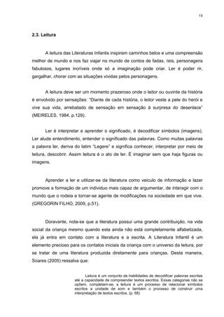 19




2.3. Leitura



      A leitura das Literaturas Infantis inspiram caminhos belos e uma compreensão
melhor de mundo e nos faz viajar no mundo de contos de fadas, reis, personagens
fabulosos, lugares incríveis onde só a imaginação pode criar. Ler é poder rir,
gargalhar, chorar com as situações vividas pelos personagens.


      A leitura deve ser um momento prazeroso onde o leitor ou ouvinte da história
é envolvido por sensações: “Diante de cada história, o leitor veste a pele do herói e
vive sua vida, arrebatado de sensação em sensação à surpresa do desenlace”
(MEIRELES, 1984, p.129).


      Ler é interpretar e aprender o significado, é decodificar símbolos (imagens).
Ler alude entendimento, entender o significado das palavras. Como muitas palavras
a palavra ler, deriva do latim “Legere” e significa conhecer, interpretar por meio de
leitura, descobrir. Assim leitura é o ato de ler. É imaginar sem que haja figuras ou
imagens.



      Aprender a ler e utilizar-se da literatura como veiculo de informação e lazer
promove a formação de um individuo mais capaz de argumentar, de interagir com o
mundo que o rodeia e tornar-se agente de modificações na sociedade em que vive.
(GREGORIN FILHO, 2009, p.51).



      Doravante, nota-se que a literatura possui uma grande contribuição, na vida
social da criança mesmo quando esta ainda não está completamente alfabetizada,
ela já entra em contato com a literatura e a escrita. A Literatura Infantil é um
elemento precioso para os contatos iniciais da criança com o universo da leitura, por
se tratar de uma literatura produzida diretamente para crianças. Desta maneira,
Soares (2005) ressalva que:


                            Leitura é um conjunto de habilidades de decodificar palavras escritas
                     até a capacidade de compreender textos escritos. Essas categorias não se
                     opõem, completam-se; a leitura é um processo de relacionar símbolos
                     escritos a unidade de som e também o processo de construir uma
                     interpretação de textos escritos. (p. 68)
 