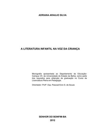 2




              ADRIANA ARAUJO SILVA




A LITERATURA INFANTIL NA VOZ DA CRIANÇA




       Monografia apresentada ao Departamento de Educação-
       Campus VII, da Universidade do Estado da Bahia, como parte
       dos requisitos para obtenção de graduação no Curso de
       Licenciatura Plena em Pedagogia.

       Orientador: Profº. Esp. Pascoal Eron S. de Souza




              SENHOR DO BONFIM-BA
                           2012
 