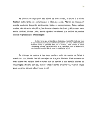 20




      As práticas de linguagem são acima de tudo sociais, a leitura e a escrita
facilitam outra forma de comunicação e interação social. Através da linguagem
escrita, podemos transmitir sentimentos, ideias e conhecimentos. Estas práticas
sociais vão além das simplificações do entendimento de sinais gráficos com sons.
Neste contexto, Soares (2005) define a palavra letramento, que envolve as práticas
sociais do processo de alfabetização:


                             [...] a criança que ainda não se alfabetizou, mas já folheia livros, finge
                     lê-los, brinca de escrever, ouve histórias que lhes são lidas, está rodeada de
                     material escrito e percebe seu uso e função, essa criança é ainda
                     “analfabeta”, porque não aprendeu a ler e a escrever, mas já penetrou no
                     mundo do letramento, já é de certa forma letrada. (p.24)



      As crianças de quatro a dez anos gostam muito de contos de fadas e
aventuras, pois através das leituras sejam de imagens, histórias lidas ou contadas
elas fazem uma relação com o mundo que as cercam e dão sentido através da
imaginação a história com seu mundo: o faz de conta, era uma vez, viveram felizes
para sempre e sempre o bem vence o mal.
 