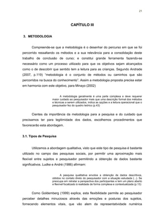 21




                                    CAPÍTULO III


3. METODOLOGIA


      Compreende-se que a metodologia é o desenhar do percurso em que se foi
percorrido ressaltando os métodos e a sua relevância para a consolidação deste
trabalho de conclusão de curso; e constitui grande ferramenta fazendo-se
necessário como um processo utilizado para que os objetivos sejam alcançados
como o de descobrir que sentido tem a leitura para as crianças. Segundo Andrade
(2007, p.119) “metodologia é o conjunto de métodos ou caminhos que são
percorridos na busca do conhecimento”. Assim a metodologia proposta precisa estar
em harmonia com este objetivo, para Minayo (2002)


                           A metodologia geralmente é uma parte complexa e deve requerer
                     maior cuidado ao pesquisador mais que uma descrição formal dos métodos
                     e técnicas a serem utilizados, indica as opções e a leitura operacional que o
                     pesquisador fez do quadro teórico (p.43)


      Cientes da importância da metodologia para a pesquisa e do cuidado que
precisamos ter para legitimidade dos dados, escolhemos procedimentos que
favorecerão esta abordagem.


3.1. Tipos de Pesquisa


      Utilizamos a abordagem qualitativa, visto que este tipo de pesquisa é bastante
utilizado no campo das pesquisas sociais, por permitir uma aproximação mais
flexível entre sujeitos e pesquisador permitindo a obtenção de dados bastante
significativos. Ludke e André (1986) afirmam:


                            A pesquisa qualitativa envolve a obtenção de dados descritivos,
                     obtidos no contato direto do pesquisador com a situação estudada (...). Se
                     preocupa em retratar a perspectiva dos participantes e tem um plano aberto
                     e flexível focalizado à realidade de forma complexa e contextualizada (p.13)


      Como Goldemberg (1999) explica, esta flexibilidade permite ao pesquisador
perceber detalhes minuciosos através das emoções e posturas dos sujeitos,
fornecendo elementos vitais, que vão alem da representatividade numérica
 